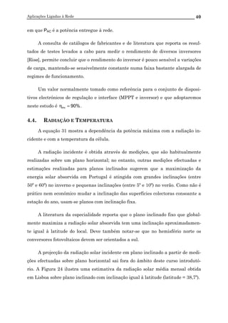 Aplicações Ligadas à Rede 40
em que PAC é a potência entregue à rede.
A consulta de catálogos de fabricantes e de literatura que reporta os resul-
tados de testes levados a cabo para medir o rendimento de diversos inversores
[Risø], permite concluir que o rendimento do inversor é pouco sensível a variações
de carga, mantendo-se sensivelmente constante numa faixa bastante alargada de
regimes de funcionamento.
Um valor normalmente tomado como referência para o conjunto de disposi-
tivos electrónicos de regulação e interface (MPPT e inversor) e que adoptaremos
neste estudo é %90inv =η .
4.4. RADIAÇÃO E TEMPERATURA
A equação 31 mostra a dependência da potência máxima com a radiação in-
cidente e com a temperatura da célula.
A radiação incidente é obtida através de medições, que são habitualmente
realizadas sobre um plano horizontal; no entanto, outras medições efectuadas e
estimações realizadas para planos inclinados sugerem que a maximização da
energia solar absorvida em Portugal é atingida com grandes inclinações (entre
50º e 60º) no inverno e pequenas inclinações (entre 5º e 10º) no verão. Como não é
prático nem económico mudar a inclinação das superfícies colectoras consoante a
estação do ano, usam-se planos com inclinação fixa.
A literatura da especialidade reporta que o plano inclinado fixo que global-
mente maximiza a radiação solar absorvida tem uma inclinação aproximadamen-
te igual à latitude do local. Deve também notar-se que no hemisfério norte os
conversores fotovoltaicos devem ser orientados a sul.
A projecção da radiação solar incidente em plano inclinado a partir de medi-
ções efectuadas sobre plano horizontal sai fora do âmbito deste curso introdutó-
rio. A Figura 24 ilustra uma estimativa da radiação solar média mensal obtida
em Lisboa sobre plano inclinado com inclinação igual à latitude (latitude = 38,7º).
 