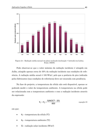 Aplicações Ligadas à Rede 41
77,0
111,9
177,2
217,2
262,9
300,2
307,0
273,9
209,6
135,5
87,8
63,6
0
100
200
300
400
Jan Fev Mar Abr Mai Jun Jul Ago Set Out Nov Dez
RadiaçãosolarincidenteG(W/m2)
Figura 24 – Radiação média mensal em plano inclinado (inclinação = latitude) em Lisboa.
Fonte: INETI.
Pode observar-se que o valor máximo da radiação incidente é atingido em
Julho, atingido apenas cerca de 30% da radiação incidente nas condições de refe-
rência. A radiação média anual é 185 W/m2, pelo que a potência de pico indicada
pelos fabricantes (nas condições de referência) deve ser encarada com prudência.
Na fase de projecto, a temperatura da célula não está disponível, apenas se
podendo medir o valor da temperatura ambiente. A temperatura na célula pode
ser relacionada com a temperatura ambiente e com a radiação incidente através
da expressão:
800
)20NOCT(G
ac
−
+θ=θ equação 33
em que:
• θc – temperatura da célula (ºC)
• θa – temperatura ambiente (ºC)
• G – radiação solar incidente (W/m2)
 