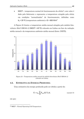 Aplicações Ligadas à Rede 42
• NOCT – temperatura normal de funcionamento da célula21; este valor é
dado pelo fabricante e representa a temperatura atingida pela célula
em condições “normalizadas” de funcionamento, definidas como
θa = 20 ºC (temperatura ambiente) e G = 800 W/m2
A Figura 25 ilustra a temperatura média mensal atingida pelo módulo foto-
voltaico Shell SM100-12 (NOCT = 45 ºC) colocado em Lisboa em face da radiação
média mensal e da temperatura ambiente média mensal (fonte: INETI).
9,2
11,7
17,2
19,2
24,5
31,0
34,7
33,4
28,2
19,4
13,0
9,6
0
10
20
30
40
Jan Fev Mar Abr Mai Jun Jul Ago Set Out Nov Dez
Temperatura(ºC)
Figura 25 – Temperatura média mensal do módulo fotovoltaico Shell SM100-12
colocado em Lisboa.
4.5. ESTIMATIVA DA ENERGIA PRODUZIDA
Uma estimativa da energia produzida pode ser obtida a partir de:
∑=
∆η=
n
1i
iimaxinv t)T,G(PE equação 34
em que:
21 NOCT – Normal Operating Cell Temperature.
 