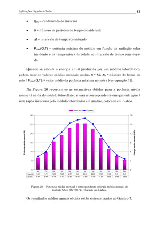 Aplicações Ligadas à Rede 43
• ηinv – rendimento do inversor
• n – número de períodos de tempo considerado
• ∆t – intervalo de tempo considerado
• Pmax(G,T) – potência máxima do módulo em função da radiação solar
incidente e da temperatura da célula no intervalo de tempo considera-
do
Quando se calcula a energia anual produzida por um módulo fotovoltaico,
podem usar-se valores médios mensais; assim, n = 12, ∆ti = número de horas do
mês i, Pmax(G,T)i = valor médio da potência máxima no mês i (ver equação 31).
Na Figura 26 reportam-se as estimativas obtidas para a potência média
mensal à saída do módulo fotovoltaico e para a correspondente energia entregue à
rede (após inversão) pelo módulo fotovoltaico em análise, colocado em Lisboa.
0
5
10
15
20
25
30
Potênciamédiamensal(W)
0
3
6
9
12
15
18
Energiamédiamensal(kWh)
Pmax (W) E (kWh)
Pmax (W) 6,55 9,74 15,59 19,26 22,97 25,45 25,40 22,56 17,37 11,38 7,36 5,28
E (kWh) 4,387 5,890 10,438 12,483 15,383 16,495 17,009 15,108 11,258 7,623 4,768 3,536
Jan Fev Mar Abr Mai Jun Jul Ago Set Out Nov Dez
Figura 26 – Potência média mensal e correspondente energia média mensal do
módulo Shell SM100-12, colocado em Lisboa.
Os resultados médios anuais obtidos estão sistematizados no Quadro 7.
 
