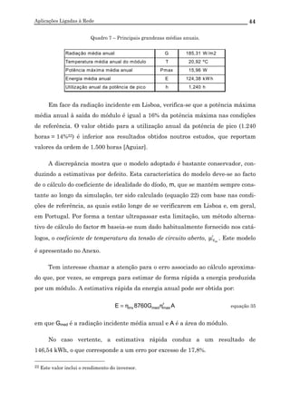 Aplicações Ligadas à Rede 44
Quadro 7 – Principais grandezas médias anuais.
Radiação média anual G 185,31 W /m2
Temperatura média anual do módulo T 20,92 ºC
Potência máxima média anual Pmax 15,96 W
Energia média anual E 124,38 kW h
Utilização anual da potência de pico h 1.240 h
Em face da radiação incidente em Lisboa, verifica-se que a potência máxima
média anual à saída do módulo é igual a 16% da potência máxima nas condições
de referência. O valor obtido para a utilização anual da potência de pico (1.240
horas = 14%22) é inferior aos resultados obtidos noutros estudos, que reportam
valores da ordem de 1.500 horas [Aguiar].
A discrepância mostra que o modelo adoptado é bastante conservador, con-
duzindo a estimativas por defeito. Esta característica do modelo deve-se ao facto
de o cálculo do coeficiente de idealidade do díodo, m, que se mantém sempre cons-
tante ao longo da simulação, ter sido calculado (equação 22) com base nas condi-
ções de referência, as quais estão longe de se verificarem em Lisboa e, em geral,
em Portugal. Por forma a tentar ultrapassar esta limitação, um método alterna-
tivo de cálculo do factor m baseia-se num dado habitualmente fornecido nos catá-
logos, o coeficiente de temperatura da tensão de circuito aberto, r
Vca
µ . Este modelo
é apresentado no Anexo.
Tem interesse chamar a atenção para o erro associado ao cálculo aproxima-
do que, por vezes, se emprega para estimar de forma rápida a energia produzida
por um módulo. A estimativa rápida da energia anual pode ser obtida por:
AG8760E r
maxmedinv ηη= equação 35
em que Gmed é a radiação incidente média anual e A é a área do módulo.
No caso vertente, a estimativa rápida conduz a um resultado de
146,54 kWh, o que corresponde a um erro por excesso de 17,8%.
22 Este valor inclui o rendimento do inversor.
 