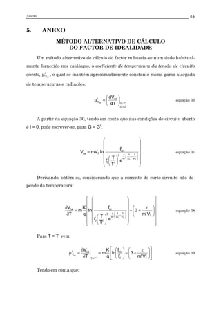 Anexo 45
5. ANEXO
MÉTODO ALTERNATIVO DE CÁLCULO
DO FACTOR DE IDEALIDADE
Um método alternativo de cálculo do factor m baseia-se num dado habitual-
mente fornecido nos catálogos, o coeficiente de temperatura da tensão de circuito
aberto, r
Vca
µ , o qual se mantém aproximadamente constante numa gama alargada
de temperaturas e radiações.
r
rca
GG
TT
car
V
dT
dV
=
=






=µ equação 36
A partir da equação 30, tendo em conta que nas condições de circuito aberto
é I = 0, pode escrever-se, para G = Gr
:




















=








−
ε
T
r
T
V
1
V
1
'm
3
r
r
0
r
cc
Tca
e
T
T
I
I
lnmVV equação 37
Derivando, obtém-se, considerando que a corrente de curto-circuito não de-
pende da temperatura:



















 ε
+−




















=
∂
∂








−
ε
T
V
1
V
1
'm
3
r
r
0
r
ccca
V'm
3
e
T
T
I
I
ln
q
K
m
T
V
T
r
T
equação 38
Para T = Tr
vem:











 ε
+−





=
∂
∂
=µ
=
r
T
r
0
r
cc
TT
car
V
V'm
3
I
I
ln
q
K
m
T
V
r
ca
equação 39
Tendo em conta que:
 