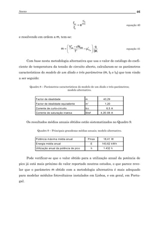 Anexo 46
r
T
r
ca
mV
V
r
0
r
cc
e
I
I
= equação 40
e resolvendo em ordem a m, tem-se:
K3
q
T
NV
m r
Vr
SM
r
ca
ca 





µ−
ε−
= equação 41
Com base nesta metodologia alternativa que usa o valor de catálogo do coefi-
ciente de temperatura da tensão de circuito aberto, calcularam-se os parâmetros
característicos do modelo de um díodo e três parâmetros (m, I0 e IS) que tem vindo
a ser seguido:
Quadro 8 – Parâmetros característicos do modelo de um díodo e três parâmetros;
modelo alternativo.
Factor de idealidade m 43,29
Factor de idealidade equivalente m' 1,20
Corrente de curto-circuito Icc 6,5 A
Corrente de saturação inversa I0ref 4,2E-08 A
Os resultados médios anuais obtidos estão sistematizados no Quadro 9.
Quadro 9 – Principais grandezas médias anuais; modelo alternativo.
Potência máxima média anual Pmax 18,41 W
Energia média anual E 143,62 kW h
Utilização anual da potência de pico h 1.432 h
Pode verificar-se que o valor obtido para a utilização anual da potência de
pico já está mais próximo do valor reportado noutros estudos, o que parece reve-
lar que o parâmetro m obtido com a metodologia alternativa é mais adequado
para modelar módulos fotovoltaicos instalados em Lisboa, e em geral, em Portu-
gal.
 