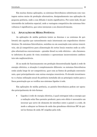 Introdução 2
Em muitas destas aplicações, os sistemas fotovoltaicos substituem com van-
tagem outros meios de produção alternativos, designadamente nas aplicações de
pequena potência, onde a sua difusão é muito significativa. Por outro lado, foi por
intermédio da indústria espacial, onde a vantagem competitiva dos sistemas foto-
voltaicos é significativa, que estes iniciaram o seu desenvolvimento.
1.1. APLICAÇÕES DE MÉDIA POTÊNCIA
As aplicações de média potência (entre as dezenas e as centenas de qui-
lowatt) são aquelas que naturalmente mais interessam aos engenheiros electro-
técnicos. Os sistemas fotovoltaicos, sozinhos ou em associação com outras renová-
veis, são já competitivos para alimentação de certos locais remotos onde as solu-
ções alternativas convencionais – gerador diesel ou rede eléctrica – são claramen-
te inferiores do ponto de vista económico e apresentam inconvenientes ambien-
tais não neglicenciáveis.
Já no modo de funcionamento em produção descentralizada ligada à rede de
energia eléctrica, a situação é completamente diferente: os sistemas fotovoltaicos
estão ainda longe de ser competitivos, quer com as fontes de produção convencio-
nais, quer principalmente com outras energias renováveis. O elevado investimen-
to e a baixa utilização anual da potência instalada são as principais razões para a
fraca penetração que se verifica nos sistemas ligados à rede.
Em aplicações de média potência, os painéis fotovoltaicos podem ser opera-
dos principalmente de três formas:
• Ligados à rede de energia eléctrica, à qual entregam toda a energia que
a radiação solar lhes permite produzir; para este efeito é necessário um
inversor que serve de elemento de interface entre o painel e a rede, de
modo a adequar as formas de onda das grandezas eléctricas DC do pai-
nel às formas de onda AC exigidas pela rede.
 