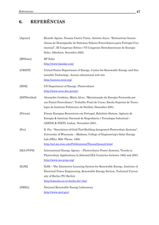 Referências 47
6. REFERÊNCIAS
[Aguiar] Ricardo Aguiar, Susana Castro Viana, António Joyce, “Estimativas Instan-
tâneas do Desempenho de Sistemas Solares Fotovoltaicos para Portugal Con-
tinental”, XI Congresso Ibérico / VI Congresso IberoAmericano de Energia
Solar, Albufeira, Setembro 2002.
[BPSolar] BP Solar
http://www.bpsolar.com/
[CREST] United States Department of Energy, Center for Renewable Energy and Sus-
tainable Technology, Aurora educational web site
http://aurora.crest.org/
[DOE] US Department of Energy, Photovoltaics
http://www.eren.doe.gov/pv/
[ESTSetúbal] Alexandre Cerdeira, Mário Alves, “Maximização da Energia Fornecida por
um Painel Fotovoltaico”, Trabalho Final de Curso, Escola Superior de Tecno-
logia do Instituto Politécnico de Setúbal, Dezembro 2001.
[Fórum] Fórum Energias Renováveis em Portugal, Relatório Síntese, Agência de
Energia & Instituto Nacional de Engenharia e Tecnologia Industrial –
ADENE & INETI, Lisboa, Novembro 2001.
[Fry] B. Fry, “Simulation of Grid-Tied Building Integrated Photovoltaic Systems”,
University of Wisconsin – Madison, College of Engineering's Solar Energy
Lab (SEL), MSc Thesis, 1998.
http://sel.me.wisc.edu/Publications/Theses/theses2.html
[IEA-PVPS] International Energy Agency – Photovoltaics Power Systems, Trends in
Photovoltaic Applications in Selected IEA Countries between 1992 and 2001.
http://www.iea-pvps.org/
[ILSE] ILSE – The Interactive Learning System for Renewable Energy, Institute of
Electrical Power Engineering, Renewable Energy Section, Technical Univer-
sity of Berlin (TU-Berlin)
http://emsolar.ee.tu-berlin.de/~ilse/
[NREL] National Renewable Energy Laboratory
http://www.nrel.gov/
 