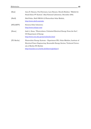 Referências 48
[Risø] Anca D. Hansen, Poul Sorensen, Lars Hansen, Henrik Bindner, “Models for
Stand-Alone PV System”, Risø National Laboratory, December 2002.
[Shell] Shell Solar, Shell SM100-12 Photovoltaic Solar Module,
http://www.shell.com/solar
[SOLARPV] Siemens Solar Industries
http://www.solarpv.com/
[Stone] Jack L. Stone, “Photovoltaics: Unlimited Electrical Energy From the Sun”,
US Department of Energy
http://www.eren.doe.gov/pv/onlinelrn.html
[TU-Berlin] Photovoltaic Energy Systems – Experiment PE1: Solar-Modules, Institute of
Electrical Power Engineering, Renewable Energy Section, Technical Univer-
sity of Berlin (TU-Berlin)
http://emsolar.ee.tu-berlin.de/lehre/english/pv1/
 