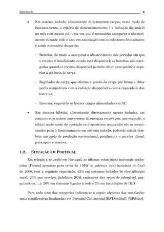 Introdução 3
• Em sistema isolado, alimentando directamente cargas; neste modo de
funcionamento, o critério de dimensionamento é a radiação disponível
no mês com menos sol, uma vez que é necessário assegurar o abasteci-
mento durante todo o ano; em associação com os colectores fotovoltaicos
é ainda necessário dispor de:
- Baterias, de modo a assegurar o abastecimento nos períodos em que
o recurso é insuficiente ou não está disponível; as baterias são carre-
gadas quando o recurso disponível permite obter uma potência supe-
rior à potência de carga.
- Regulador de carga, que efectua a gestão da carga por forma a obter
perfis compatíveis com a radiação disponível e com a capacidade das
baterias.
- Inversor, requerido se houver cargas alimentadas em AC.
• Em sistema híbrido, alimentando directamente cargas isoladas, em
conjunto com outros conversores de energias renováveis, por exemplo, o
eólico; neste modo de operação os dispositivos requeridos são os menci-
onados para o funcionamento em sistema isolado, podendo existir tam-
bém um meio de produção convencional, geralmente o gerador diesel,
para apoio e reserva.
1.2. SITUAÇÃO EM PORTUGAL
Em relação à situação em Portugal, as últimas estatísticas nacionais conhe-
cidas [Fórum] apontam para cerca de 1 MW de potência total instalada no final
de 2000, com a seguinte repartição: 52% em sistemas isolados de electrificação
rural, 20% nos serviços (telefones SOS, emissores das redes de telemóvel, par-
químetros, …), 26% em sistemas ligados à rede e 2% em instalações de I&D.
Para cada uma das categorias indicam-se a seguir algumas das instalações
mais significativas localizadas em Portugal Continental [ESTSetúbal], [BPSolar]:
 