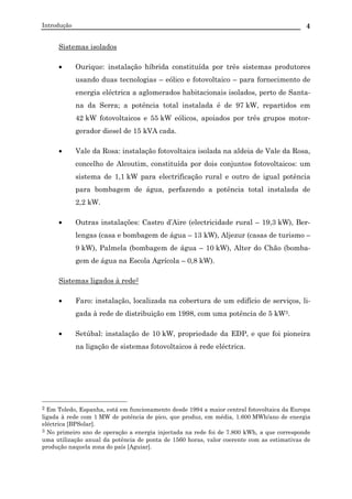 Introdução 4
Sistemas isolados
• Ourique: instalação híbrida constituída por três sistemas produtores
usando duas tecnologias – eólico e fotovoltaico – para fornecimento de
energia eléctrica a aglomerados habitacionais isolados, perto de Santa-
na da Serra; a potência total instalada é de 97 kW, repartidos em
42 kW fotovoltaicos e 55 kW eólicos, apoiados por três grupos motor-
gerador diesel de 15 kVA cada.
• Vale da Rosa: instalação fotovoltaica isolada na aldeia de Vale da Rosa,
concelho de Alcoutim, constituída por dois conjuntos fotovoltaicos: um
sistema de 1,1 kW para electrificação rural e outro de igual potência
para bombagem de água, perfazendo a potência total instalada de
2,2 kW.
• Outras instalações: Castro d’Aire (electricidade rural – 19,3 kW), Ber-
lengas (casa e bombagem de água – 13 kW), Aljezur (casas de turismo –
9 kW), Palmela (bombagem de água – 10 kW), Alter do Chão (bomba-
gem de água na Escola Agrícola – 0,8 kW).
Sistemas ligados à rede2
• Faro: instalação, localizada na cobertura de um edifício de serviços, li-
gada à rede de distribuição em 1998, com uma potência de 5 kW3.
• Setúbal: instalação de 10 kW, propriedade da EDP, e que foi pioneira
na ligação de sistemas fotovoltaicos à rede eléctrica.
2 Em Toledo, Espanha, está em funcionamento desde 1994 a maior central fotovoltaica da Europa
ligada à rede com 1 MW de potência de pico, que produz, em média, 1.600 MWh/ano de energia
eléctrica [BPSolar].
3 No primeiro ano de operação a energia injectada na rede foi de 7.800 kWh, a que corresponde
uma utilização anual da potência de ponta de 1560 horas, valor coerente com as estimativas de
produção naquela zona do país [Aguiar].
 