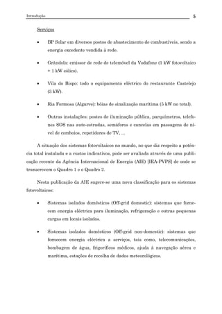 Introdução 5
Serviços
• BP Solar em diversos postos de abastecimento de combustíveis, sendo a
energia excedente vendida à rede.
• Grândola: emissor de rede de telemóvel da Vodafone (1 kW fotovoltaico
+ 1 kW eólico).
• Vila do Bispo: todo o equipamento eléctrico do restaurante Castelejo
(3 kW).
• Ria Formosa (Algarve): bóias de sinalização marítima (5 kW no total).
• Outras instalações: postes de iluminação pública, parquímetros, telefo-
nes SOS nas auto-estradas, semáforos e cancelas em passagens de ní-
vel de comboios, repetidores de TV, ...
A situação dos sistemas fotovoltaicos no mundo, no que diz respeito a potên-
cia total instalada e a custos indicativos, pode ser avaliada através de uma publi-
cação recente da Agência Internacional de Energia (AIE) [IEA-PVPS] de onde se
transcrevem o Quadro 1 e o Quadro 2.
Nesta publicação da AIE sugere-se uma nova classificação para os sistemas
fotovoltaicos:
• Sistemas isolados domésticos (Off-grid domestic): sistemas que forne-
cem energia eléctrica para iluminação, refrigeração e outras pequenas
cargas em locais isolados.
• Sistemas isolados domésticos (Off-grid non-domestic): sistemas que
fornecem energia eléctrica a serviços, tais como, telecomunicações,
bombagem de água, frigoríficos médicos, ajuda à navegação aérea e
marítima, estações de recolha de dados meteorológicos.
 