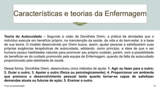 Características e teorias da Enfermagem
Título da apresentação 10
Teoria do Autocuidado – Segundo a visão de Dorothéia Orem, a prática de atividades que o
indivíduo executa em benefício próprio, na manutenção da saúde, da vida e do bem-estar, é a base
de sua teoria. O modelo desenvolvido por Orem busca, assim, ajudar pessoas a satisfazerem suas
próprias exigências terapêuticas de autocuidado, adotando, como princípio, a ideia de que o ser
humano possui habilidades naturais para promover seu próprio cuidado, porém, com a possibilidade
de beneficiar-se do cuidado promovido pela equipe de Enfermagem, quando da falta de autocuidado
proporcionado pela debilidade de saúde.
Dessa forma, Dorothéia Orem, desenvolveu cinco métodos de ajuda: 1. Agir ou fazer para o outro;
2. Guiar o outro; 3. Apoiar o outro (física ou psicologicamente); 4. Proporcionar um ambiente
que promova o desenvolvimento pessoal tanto quanto tornar-se capaz de satisfazer
demandas atuais ou futuras de ação; 5. Ensinar o outro.
 