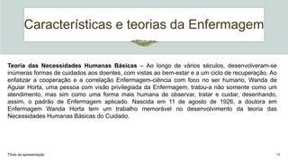 Características e teorias da Enfermagem
Título da apresentação 11
Teoria das Necessidades Humanas Básicas – Ao longo de vários séculos, desenvolveram-se
inúmeras formas de cuidados aos doentes, com vistas ao bem-estar e a um ciclo de recuperação. Ao
enfatizar a cooperação e a correlação Enfermagem-ciência com foco no ser humano, Wanda de
Aguiar Horta, uma pessoa com visão privilegiada da Enfermagem, tratou-a não somente como um
atendimento, mas sim como uma forma mais humana de observar, tratar e cuidar, desenhando,
assim, o padrão de Enfermagem aplicado. Nascida em 11 de agosto de 1926, a doutora em
Enfermagem Wanda Horta tem um trabalho memorável no desenvolvimento da teoria das
Necessidades Humanas Básicas do Cuidado.
 