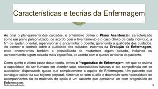 Características e teorias da Enfermagem
Título da apresentação 13
Ao criar o planejamento dos cuidados, o enfermeiro define o Plano Assistencial, caracterizado
como um plano personalizado, de acordo com o levantamento e o caso clínico de cada indivíduo, a
fim de ajudar, orientar, supervisionar e encaminhar o doente, garantindo a qualidade dos cuidados.
Ao exercer o controle sobre a qualidade dos cuidados, tratamos da Evolução de Enfermagem,
onde encontramos também a possibilidade de mudarmos algum cuidado, incluindo ou
acrescentando algum cuidado mais específico, de acordo com o quadro evolutivo do paciente.
Como quinto e último passo desta teoria, temos o Prognóstico de Enfermagem, em que se estima
a capacidade do ser humano em atender suas necessidades básicas e sua competência em se
autocuidar, dispensando quase que completamente a equipe de Enfermagem. Um paciente que
consegue cuidar da sua higiene corporal, alimentar-se sem auxílio e deambular sem necessidade de
acompanhantes ou de materiais de apoio é um paciente que apresenta um bom prognóstico de
Enfermagem.
 