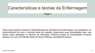 Características e teorias da Enfermagem
Título da apresentação 14
Todos esses passos compõem a Sistematização da Assistência de Enfermagem, que estabelece um
direcionamento de como o indivíduo deve ser avaliado, observando suas necessidades reais, que
podem sofrer alterações no decorrer da internação. Podemos ilustrar as necessidades humanas
básicas, por meio da Pirâmide desenvolvida por Maslow, exemplificada abaixo:
 
