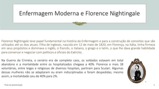 Título da apresentação 2
Enfermagem Moderna e Florence Nightingale
Florence Nightingale teve papel fundamental na história da Enfermagem e para a construção de conceitos que são
utilizados até os dias atuais. Filha de ingleses, nascida em 12 de maio de 1820, em Florença, na Itália, tinha firmeza
em seus propósitos e dominava o inglês, o francês, o italiano, o grego e o latim, o que lhe dava grande habilidade
para conversar e negociar com políticos e oficiais do Exército.
Na Guerra da Criméia, o cenário era de completo caos, os soldados estavam em total
abandono e a mortalidade entre os hospitalizados chegava a 40%. Florence e mais 38
voluntárias, entre leigas e religiosas de diversos hospitais, partiram para Scutari. Algumas
dessas mulheres não se adaptaram ou eram indisciplinadas e foram despedidas; mesmo
assim, a mortalidade caiu de 40% para 2%.
 