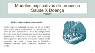 Modelos explicativos do processo
Saúde X Doença
21
Modelo mágico-religioso ou xamanístico
A visão mágico-religiosa sobre a saúde e a doença e sobre
como cuidar era a predominante na Antiguidade. Os
povos da época concebiam as causas das doenças como
derivadas tanto de elementos naturais como de espíritos
sobrenaturais. O adoecer era concebido como resultante
de transgressões de natureza individual e coletiva, sendo
requeridos, para reatar o enlace com as divindades,
processos liderados pelos sacerdotes, feiticeiros ou
xamãs.
 