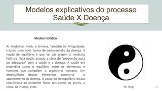 Modelos explicativos do processo
Saúde X Doença
22
Modelo holístico
As medicinas hindu e chinesa, também na Antiguidade,
traziam uma nova forma de compreensão da doença. A
noção de equilíbrio é que vai dar origem à medicina
holística. Esta noção associa a ideia de “proporção justa
ou adequada” com a saúde e a doença. A saúde era
entendida como o equilíbrio entre os elementos e
humores que compõem o organismo humano. Um
desequilíbrio desses elementos permitiria o
aparecimento da doença. A causa do desequilíbrio estava
relacionada ao ambiente físico, tais como: os astros, o
clima, os insetos, e etc. Yin Yang
 