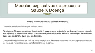 Modelos explicativos do processo
Saúde X Doença
24
Modelo de medicina científica ocidental (biomédico)
O conceito biomédico da doença é definido como:
“desajuste ou falha nos mecanismos de adaptação do organismo ou ausência de reação aos estímulos a cuja ação
está exposto [...], processo que conduz a uma perturbação da estrutura ou da função de um órgão, de um sistema
ou de todo o organismo ou de suas funções vitais.”
O modelo biomédico focou-se, cada vez mais, na explicação da doença e passou a tratar o corpo em partes cada
vez menores, reduzindo a saúde a um funcionamento mecânico.
 