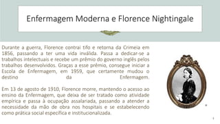 3
Enfermagem Moderna e Florence Nightingale
Durante a guerra, Florence contrai tifo e retorna da Crimeia em
1856, passando a ter uma vida inválida. Passa a dedicar-se a
trabalhos intelectuais e recebe um prêmio do governo inglês pelos
trabalhos desenvolvidos. Graças a esse prêmio, consegue iniciar a
Escola de Enfermagem, em 1959, que certamente mudou o
destino da Enfermagem.
Em 13 de agosto de 1910, Florence morre, mantendo o acesso ao
ensino da Enfermagem, que deixa de ser tratado como atividade
empírica e passa à ocupação assalariada, passando a atender a
necessidade da mão de obra nos hospitais e se estabelecendo
como prática social específica e institucionalizada.
 