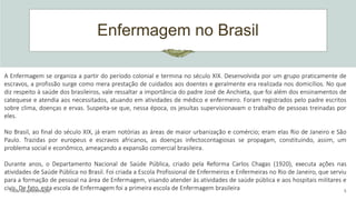 Enfermagem no Brasil
Título da apresentação 5
A Enfermagem se organiza a partir do período colonial e termina no século XIX. Desenvolvida por um grupo praticamente de
escravos, a profissão surge como mera prestação de cuidados aos doentes e geralmente era realizada nos domicílios. No que
diz respeito à saúde dos brasileiros, vale ressaltar a importância do padre José de Anchieta, que foi além dos ensinamentos de
catequese e atendia aos necessitados, atuando em atividades de médico e enfermeiro. Foram registrados pelo padre escritos
sobre clima, doenças e ervas. Suspeita-se que, nessa época, os jesuítas supervisionavam o trabalho de pessoas treinadas por
eles.
No Brasil, ao final do século XIX, já eram notórias as áreas de maior urbanização e comércio; eram elas Rio de Janeiro e São
Paulo. Trazidas por europeus e escravos africanos, as doenças infectocontagiosas se propagam, constituindo, assim, um
problema social e econômico, ameaçando a expansão comercial brasileira.
Durante anos, o Departamento Nacional de Saúde Pública, criado pela Reforma Carlos Chagas (1920), executa ações nas
atividades de Saúde Pública no Brasil. Foi criada a Escola Profissional de Enfermeiros e Enfermeiras no Rio de Janeiro, que serviu
para a formação de pessoal na área de Enfermagem, visando atender às atividades de saúde pública e aos hospitais militares e
civis. De fato, esta escola de Enfermagem foi a primeira escola de Enfermagem brasileira
 