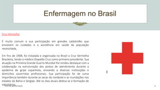 Enfermagem no Brasil
Título da apresentação 6
Cruz Vermelha
É muito comum a sua participação em grandes catástrofes que
envolvem os cuidados e a assistência em saúde da população
necessitada.
Em fins de 1908, foi instalada e organizada no Brasil a Cruz Vermelha
Brasileira, tendo o médico Oswaldo Cruz como primeiro presidente. Sua
atuação na Primeira Grande Guerra Mundial lhe rendeu destaque com a
colaboração na estruturação dos postos de atendimento durante a
epidemia de gripe espanhola, enviando a diversas instituições e
domicílios socorristas profissionais. Sua participação foi de suma
importância também durante as secas do nordeste e as inundações nos
estados da Bahia e Sergipe. Até os dias atuais dedica-se à formação de
voluntários.
 