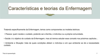 Características e teorias da Enfermagem
Título da apresentação 7
Tratando especificamente da Enfermagem, temos como componentes os modelos teóricos:
• Pessoa: quem recebe o cuidado, podendo ser a família, o indivíduo ou a própria comunidade.
• Saúde: é o objetivo do cuidado da Enfermagem, mas só iremos estudar esse conceito nos próximos capítulos...
• Ambiente e Situação: trata de quais condições afetam o indivíduo e em que ambiente se dá a necessidade d
cuidado.
 