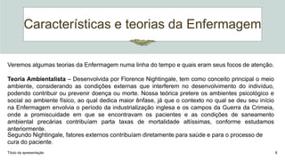 Características e teorias da Enfermagem
Título da apresentação 8
Veremos algumas teorias da Enfermagem numa linha do tempo e quais eram seus focos de atenção.
Teoria Ambientalista – Desenvolvida por Florence Nightingale, tem como conceito principal o meio
ambiente, considerando as condições externas que interferem no desenvolvimento do indivíduo,
podendo contribuir ou prevenir doença ou morte. Nossa teórica pretere os ambientes psicológico e
social ao ambiente físico, ao qual dedica maior ênfase, já que o contexto no qual se deu seu início
na Enfermagem envolvia o período da industrialização inglesa e os campos da Guerra da Crimeia,
onde a promiscuidade em que se encontravam os pacientes e as condições de saneamento
ambiental precárias contribuíam parta taxas de mortalidade altíssimas, conforme estudamos
anteriormente.
Segundo Nightingale, fatores externos contribuíam diretamente para saúde e para o processo de
cura do paciente.
 