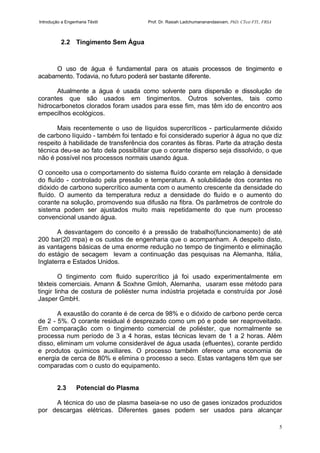 Introdução a Engenharia Têxtil Prof. Dr. Rasiah Ladchumananandasivam, PhD, CText FTI., FRSA
5
2.2 Tingimento Sem Água
O uso de água é fundamental para os atuais processos de tingimento e
acabamento. Todavia, no futuro poderá ser bastante diferente.
Atualmente a água é usada como solvente para dispersão e dissolução de
corantes que são usados em tingimentos. Outros solventes, tais como
hidrocarbonetos clorados foram usados para esse fim, mas têm ido de encontro aos
empecilhos ecológicos.
Mais recentemente o uso de líquidos supercríticos - particularmente dióxido
de carbono líquido - também foi tentado e foi considerado superior à água no que diz
respeito à habilidade de transferência dos corantes ás fibras. Parte da atração desta
técnica deu-se ao fato dela possibilitar que o corante disperso seja dissolvido, o que
não é possível nos processos normais usando água.
O conceito usa o comportamento do sistema fluído corante em relação à densidade
do fluído - controlado pela pressão e temperatura. A solubilidade dos corantes no
dióxido de carbono supercrítico aumenta com o aumento crescente da densidade do
fluído. O aumento da temperatura reduz a densidade do fluído e o aumento do
corante na solução, promovendo sua difusão na fibra. Os parâmetros de controle do
sistema podem ser ajustados muito mais repetidamente do que num processo
convencional usando água.
A desvantagem do conceito é a pressão de trabalho(funcionamento) de até
200 bar(20 mpa) e os custos de engenharia que o acompanham. A despeito disto,
as vantagens básicas de uma enorme redução no tempo de tingimento e eliminação
do estágio de secagem levam a continuação das pesquisas na Alemanha, Itália,
Inglaterra e Estados Unidos.
O tingimento com fluido supercrítico já foi usado experimentalmente em
têxteis comerciais. Amann & Soxhne Gmloh, Alemanha, usaram esse método para
tingir linha de costura de poliéster numa indústria projetada e construída por José
Jasper GmbH.
A exaustão do corante é de cerca de 98% e o dióxido de carbono perde cerca
de 2 - 5%. O corante residual é desprezado como um pó e pode ser reaproveitado.
Em comparação com o tingimento comercial de poliéster, que normalmente se
processa num período de 3 a 4 horas, estas técnicas levam de 1 a 2 horas. Além
disso, eliminam um volume considerável de água usada (efluentes), corante perdido
e produtos químicos auxiliares. O processo também oferece uma economia de
energia de cerca de 80% e elimina o processo a seco. Estas vantagens têm que ser
comparadas com o custo do equipamento.
2.3 Potencial do Plasma
A técnica do uso de plasma baseia-se no uso de gases ionizados produzidos
por descargas elétricas. Diferentes gases podem ser usados para alcançar
 