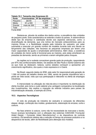 Introdução a Engenharia Têxtil Prof. Dr. Rasiah Ladchumananandasivam, PhD, CText FTI., FRSA
96
Tabela 10.1 Tamanho das Empresas (2)
Porte Funcionários Nº de empresas %
Pequeno até 60 10.278 70%
Médio 61 a 300 3.977 27%
Grande mais de 300 446 3%
Total - 14.701 100%
Fonte:IEMI
Destaca-se, através da análise dos dados acima, a prevalência das unidades
de pequeno porte. Esta característica se estende a todos os países. A sobrevivência
deste tipo de empresa é viabilizada devido aos aspectos estruturais, como: a
diversificação da demanda, que cria nichos de mercado antieconômicos para as
maiores firmas, e a flexibilidade exigida pela indústria de vestuário, por estar
submetida a executar um grande número de modelos durante todo ano devido ao
lançamento das coleções. Isto favorece as pequenas empresas por terem uma
maior capacidade de ajuste e simplicidade administrativa. Além disso, a existência
de unidades de menor porte é funcional para as maiores, pois estas amortecem as
pressões de demanda, sendo as primeiras a serem atingidas pelos choques.
As regiões sul e sudeste concentram grande parte da produção, respondendo
por 87% dos confeccionados têxteis. Os estados de São Paulo e Santa Catarina são
os que mais se destacam, todavia, outros estados começam a apresentar um
crescimento significativo, dos quais o mais expressivo é o Ceará.
No Brasil, segundo dados do IEMI, este setor foi responsável pela geração de
1.390 mil postos de trabalho diretos em 1994, sendo de grande importância sob o
ponto de vista social, visto que sua participação é relevante na oferta de empregos
industriais.
A intensividade na utilização de mão-de-obra é importante na distribuição da
oferta mundial, pois torna o custo salarial uma vantagem comparativa na localização
dos investimentos. Isto explica a migração da referida indústria para países de
industrialização atrasada, a exemplo da China.
10.3. Aspectos Tecnológicos
O ciclo de produção da indústria do vestuário é composto de diferentes
etapas: design, confecção dos moldes, gradeamento, elaboração do encaixe, corte e
costura.
Na fase anterior à costura, como não há necessidade de manusear o tecido,
houve avanços tecnológicos com a utilização dos sistemas CAD/CAM (“Computer
Aided Design / Computer Aided Manufacturing”) e de dispositivos de controle
numérico. Os benefícios obtidos são a redução no tempo do processo produtivo e no
desperdício de tecido, além de flexibilidade para alteração dos modelos.
 