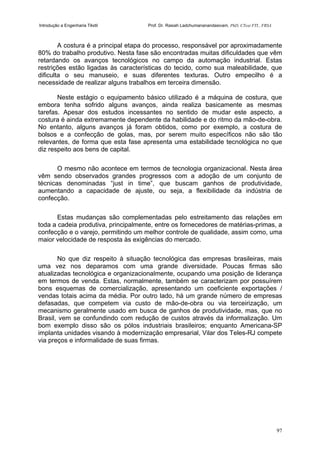 Introdução a Engenharia Têxtil Prof. Dr. Rasiah Ladchumananandasivam, PhD, CText FTI., FRSA
97
A costura é a principal etapa do processo, responsável por aproximadamente
80% do trabalho produtivo. Nesta fase são encontradas muitas dificuldades que vêm
retardando os avanços tecnológicos no campo da automação industrial. Estas
restrições estão ligadas às características do tecido, como sua maleabilidade, que
dificulta o seu manuseio, e suas diferentes texturas. Outro empecilho é a
necessidade de realizar alguns trabalhos em terceira dimensão.
Neste estágio o equipamento básico utilizado é a máquina de costura, que
embora tenha sofrido alguns avanços, ainda realiza basicamente as mesmas
tarefas. Apesar dos estudos incessantes no sentido de mudar este aspecto, a
costura é ainda extremamente dependente da habilidade e do ritmo da mão-de-obra.
No entanto, alguns avanços já foram obtidos, como por exemplo, a costura de
bolsos e a confecção de golas, mas, por serem muito específicos não são tão
relevantes, de forma que esta fase apresenta uma estabilidade tecnológica no que
diz respeito aos bens de capital.
O mesmo não acontece em termos de tecnologia organizacional. Nesta área
vêm sendo observados grandes progressos com a adoção de um conjunto de
técnicas denominadas “just in time”, que buscam ganhos de produtividade,
aumentando a capacidade de ajuste, ou seja, a flexibilidade da indústria de
confecção.
Estas mudanças são complementadas pelo estreitamento das relações em
toda a cadeia produtiva, principalmente, entre os fornecedores de matérias-primas, a
confecção e o varejo, permitindo um melhor controle de qualidade, assim como, uma
maior velocidade de resposta às exigências do mercado.
No que diz respeito à situação tecnológica das empresas brasileiras, mais
uma vez nos deparamos com uma grande diversidade. Poucas firmas são
atualizadas tecnológica e organizacionalmente, ocupando uma posição de liderança
em termos de venda. Estas, normalmente, também se caracterizam por possuírem
bons esquemas de comercialização, apresentando um coeficiente exportações /
vendas totais acima da média. Por outro lado, há um grande número de empresas
defasadas, que competem via custo de mão-de-obra ou via terceirização, um
mecanismo geralmente usado em busca de ganhos de produtividade, mas, que no
Brasil, vem se confundindo com redução de custos através da informalização. Um
bom exemplo disso são os pólos industriais brasileiros; enquanto Americana-SP
implanta unidades visando à modernização empresarial, Vilar dos Teles-RJ compete
via preços e informalidade de suas firmas.
 