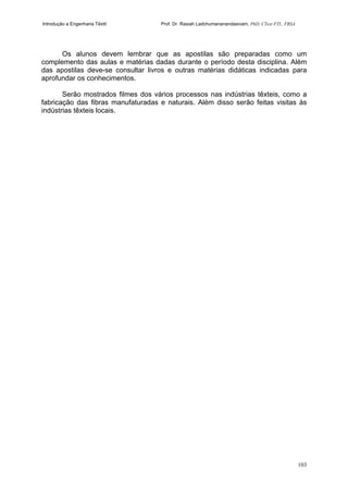 Introdução a Engenharia Têxtil Prof. Dr. Rasiah Ladchumananandasivam, PhD, CText FTI., FRSA
103
Os alunos devem lembrar que as apostilas são preparadas como um
complemento das aulas e matérias dadas durante o período desta disciplina. Além
das apostilas deve-se consultar livros e outras matérias didáticas indicadas para
aprofundar os conhecimentos.
Serão mostrados filmes dos vários processos nas indústrias têxteis, como a
fabricação das fibras manufaturadas e naturais. Além disso serão feitas visitas às
indústrias têxteis locais.
 