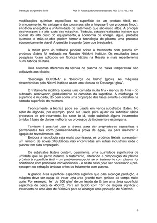 Introdução a Engenharia Têxtil Prof. Dr. Rasiah Ladchumananandasivam, PhD, CText FTI., FRSA
6
modificações químicas específicas na superfície de um produto têxtil, ex.:
branqueamento. As vantagens dos processos são a limpeza (é um processo limpo),
eficiência energética e uniformidade de tratamento que são muito altos. A principal
desvantagem é o alto custo das máquinas. Todavia, estudos realizados indicam que
apesar do alto custo do equipamento, a economia de energia, água, produtos
químicos e mão-de-obra podem tornar a tecnologia do plasma uma proposta
economicamente viável. A questão é quando (com que brevidade).
A maior parte do trabalho pioneiro sobre o tratamento com plasma em
produtos têxteis foi realizada no Russian Niekkmi Institute. Os resultados desta
pesquisas foram aplicados em fábricas têxteis na Rússia, e mais recentemente
numa fábrica da Itália.
Dois sistemas diferentes da técnica de plasma de “baixa temperatura” são
aplicáveis aos têxteis:
“Descarga CORONA” e “Descarga de brilho” (glow). As máquinas
desenvolvidas pelo Niekmi Institute usam uma técnica de Descarga “glow”.
O tratamento modifica apenas uma camada muito fina - menos de 1mm - do
substrato, removendo, gradualmente as camadas da superfície. A morfologia da
superfície é mudada, tão bem como uma proporção das fases amorfa e cristalina na
camada superficial do polímero.
Teoricamente, a técnica pode ser usada em vários substratos têxteis. No
setor de algodão, por exemplo, pode ser usada para ajudar ou substituir vários
processos de pré-tratamento. No setor de lã, pode substituir alguns tratamentos
úmidos à base de cloro e melhorar os processos de tingimento e estamparia.
Também é possível usar a técnica para dar propriedades específicas e
permanentes tais como permeabilidade(à prova de água), ou para melhorar a
ligação de revestimentos, etc.
Embora a tecnologia seja muito promissora, os produtos têxteis apresentam
um número de novas dificuldades não encontradas um outras industriais onde o
plasma tem sido empregado.
Os substratos têxteis contem, geralmente, uma quantidade significativa de
umidade que se perde durante o tratamento, alterando a composição do plasma
próximo à superfície têxtil - um problema especial se o tratamento com plasma for
combinado com processos convencionais - e neste caso pode ser necessário a pré-
secagem ou extração à vácuo antes do tratamento com plasma.
A grande área superficial específica significa que para alcançar produção, a
máquina deve ser capaz de tratar uma área grande num período de tempo muito
curto. Por exemplo: 1m2
de 300 g/m2
de um tecido de lã tem uma área superficial
especifica de cerca de 450m2. Para um tecido com 16m de largura significa o
tratamento de uma área de 600m2/s para se alcançar uma produção de 50m/min.
 