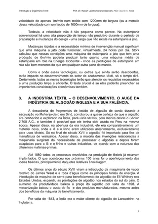 Introdução a Engenharia Têxtil Prof. Dr. Rasiah Ladchumananandasivam, PhD, CText FTI., FRSA
9
velocidade de apenas 1m/min num tecido com 1200mm de largura (ou a metade
dessa velocidade com um tecido de 1650mm de largura).
Todavia, a velocidade não é tão pequena como parece. Na estamparia
convencional há uma alta proporção de tempo não produtivo durante o período de
preparação e mudanças do design - uma carga que não existe na estamparia a jato.
Mudanças rápidas e a necessidade mínima de intervenção manual significam
que uma máquina a jato pode funcionar, virtualmente, 24 horas por dia. Stork
calculou que nessas condições uma máquina de estamparia a jato que tem uma
produção de 6m/min poderia produzir tanto quanto uma máquina média de
estamparia em rolo na Energia Ocidental - onde as produções de estamparia em
rolo são bem menores do que em qualquer outra parte do mundo.
Como e onde essas tecnologias, ou outras que ainda serão descobertas,
terão impacto no desenvolvimento do setor de acabamento têxtil, só o tempo dirá.
Certamente, todas as novas tecnologias terão que atender os requisitos necessários
a uma produção limpa e eficiente. O teste crucial é se elas poderão preencher as
importantes considerações econômicas também.
3. A INDÚSTRIA TÊXTIL – O DESENVOLVIMENTO, O AUGE DA
INDÚSTRIA DE ALGODÃO INGLESA E A SUA FALÊNCIA.
A descoberta de fragmentos de tecido de algodão de corda durante a
escavação no Mohenjo-daro em Sind, corroborou a quase certeza de que o algodão
era conhecido e explorado na Índia, para usos têxteis, pelo menos desde o Século
2.700 A.C., e também é possível que ele tenha sido usado no Peru na mesma
época. Apesar disso, na abertura da era industrial, ele era comparativamente um
material novo, onde a lã e o linho eram utilizados anteriormente, exclusivamente
para usos têxteis. Só no final de século XVII o algodão foi importado para fins de
manufatura de vestuários. Apesar disso, a maioria das invenções relacionadas a
maquinaria surgiram da necessidade de processar o algodão e depois foram
adaptadas para a lã e o linho e outras industrias, de acordo com a natureza das
diferentes matérias-primas.
Até 1880 todos os processos envolvidos na produção de têxteis já estavam
implantados. O que aconteceu nos próximos 100 anos foi o aperfeiçoamento das
idéias básicas, principalmente daquelas relativas à tecelagem.
Os últimos anos do século XVIII viram a introdução da maquinaria de vapor
rotativo do James Waat e a roda d’água como as principais fontes de energia. A
introdução da maquina de serra para beneficiamento do algodão de Eli Whitney nos
Estados Unidos, expandiu as plantações de algodão nos estados do sul do país. O
aumento da produtividade baixou o preço do algodão por volta de 1898. A
mecanização baixou o custo do fio e dos produtos manufaturados, mesmo antes
dos benefícios da máquina de beneficiamento.
Por volta de 1843, a Índia era o maior cliente do algodão de Lancashire, na
Inglaterra.
 