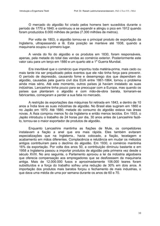 Introdução a Engenharia Têxtil Prof. Dr. Rasiah Ladchumananandasivam, PhD, CText FTI., FRSA
10
O mercado do algodão foi criado pelos homens bem sucedidos durante o
período de 1770 a 1840; e continuou a se expandir e atingiu o pico em 1912 quando
foram produzidos 8.000 milhões de jardas (7.300 milhões de metros).
Por volta de 1803, o algodão tornou-se o principal produto de exportação da
Inglaterra, ultrapassando a lã. Esta posição se manteve até 1938, quando a
maquinaria ocupou o primeiro lugar.
A venda do fio do algodão e os produtos em 1830, foram responsáveis,
apenas, pela metade do total das vendas ao comércio exterior. Posteriormente este
valor caiu para um terço em 1880 e um quarto até a 1a
Guerra Mundial.
Era inevitável que o comércio que importou toda matéria-prima, mais cedo ou
mais tarde iria ser prejudicado pelos eventos que ele não tinha força para prevenir.
O período de depressão, causando fome e desemprego dos que dependiam do
algodão, causadas pela guerra civil dos EUA entre 1861-1864, tornou o problema
ainda mias sério. Até este momento, outros países já haviam instalado as suas
indústrias. Lancashire tinha pouco para se preocupar com a Europa, mas quando os
países que plantaram o algodão e com mão-de-obra barata, tornaram-se
fabricantes, começaram a perder a sua fatia no mercado.
A restrição às exportações das máquinas foi retirada em 1843, e dentro de 10
anos a Índia teve as suas indústrias de algodão. No Brasil elas sugiram em 1860 e
no Japão em 1870. Até 1880, metade do consumo do algodão estava nas áreas
novas. A Ásia comprou menos fio da Inglaterra e então menos tecidos. Em 1933, o
Japão introduziu o trabalho de 24 horas por dia, 30 anos antes de Lancashire fazê-
lo, tornou-se o maior exportador de produtos de algodão.
Enquanto Lancashire mantinha as fiações de Mule, os competidores
instalavam a fiação a anel que era mais rápida. Eles também evitaram
especializações que na Inglaterra., havia colocado, a fiação, tecelagem e
acabamento em mãos diferentes. Complacência e relutância em mudar os métodos
antigos contribuíram para o declínio do algodão. Em 1930, o comércio mantinha
16% da exportação. Por volta dos anos 50, a contribuição diminuiu bastante e em
1958 a Inglaterra passou a importar produtos de algodão pela primeira vez desde o
século XVIII. No ano seguinte, o Parlamento aprovou a lei da indústria algodoeira
que oferecia compensação aos empregadores que se desfizessem da maquinaria
antiga. Mais de 12.000.000 fusos e aproximadamente 106.000 teares foram
substituídos e a força do trabalho sofreu uma redução de 30% em dois anos. A
importação dos produtos mais baratos forçou o fechamento de mais industrias, o
que dava uma média de uma por semana durante os anos de 60 e 70.
 