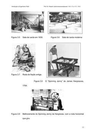 Introdução a Engenharia Têxtil Prof. Dr. Rasiah Ladchumananandasivam, PhD, CText FTI., FRSA
12
Figura 3.5 Sala de carda em 1830. Figura 3.6 Sala de carda moderna
Figura 3.7 Roda de fiação antiga.
Figura 3.8 O “Spinning Jenny” de James Hargreaves,
1764.
Figura 3.9 Melhoramente do Spinning Jenny de Hargreves, com a roda horizontal
que gira.
 