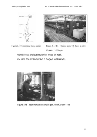 Introdução a Engenharia Têxtil Prof. Dr. Rasiah Ladchumananandasivam, PhD, CText FTI., FRSA
14
Figura 3.13 Sistema de fiação a anel. Figura 3.13 B - Filatório com 416 fusos e entre
12.000 – 13.000 rpm.
Os filatórios a anel substituíram os Mules em 1950.
EM 1960 FOI INTRODUZIDO O FIAÇÃO “OPEN END”.
Figura 3.15 Tear manual construído por John Kay em 1733.
 