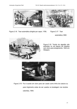 Introdução a Engenharia Têxtil Prof. Dr. Rasiah Ladchumananandasivam, PhD, CText FTI., FRSA
15
Figura 3.16 Tear automático dirigido por vapor, 1785. Figure 3.17 Tear
automático,1850
Figura 3.19 Fio é cozido em cloro para ser usado como linha de costura ou
para tingimento antes de ser usados na tecelagem nos tecidos
coloridos, 1844.
Figura 3.18 Tecido de algodão são
estiradas no sol depois de tratados
com cloro para alvejamento, 1844 em
Glasgow.
 