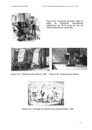 Introdução a Engenharia Têxtil Prof. Dr. Rasiah Ladchumananandasivam, PhD, CText FTI., FRSA
16
Figura 3.21 Estamparia de cilindros, 1785. Figura 3.22 Estamparia por blocos.
Figure 3.23 Emprego de crianças nas indústrias têxteis, 1832.
Figura 3.20 Tingimento do tecido, 1855. As
casas de tingimento normalmente
trabalhavam por 15-16 horas por dia. Às
vezes continuam por varias dias.
 