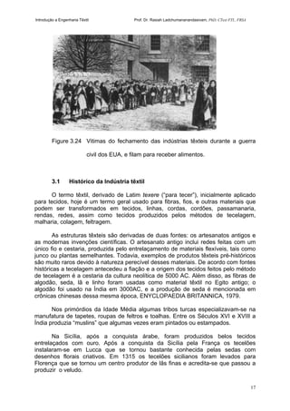 Introdução a Engenharia Têxtil Prof. Dr. Rasiah Ladchumananandasivam, PhD, CText FTI., FRSA
17
Figure 3.24 Vitimas do fechamento das indústrias têxteis durante a guerra
civil dos EUA, e filam para receber alimentos.
3.1 Histórico da Indústria têxtil
O termo têxtil, derivado de Latim texere (“para tecer”), inicialmente aplicado
para tecidos, hoje é um termo geral usado para fibras, fios, e outras materiais que
podem ser transformados em tecidos, linhas, cordas, cordões, passamanaria,
rendas, redes, assim como tecidos produzidos pelos métodos de tecelagem,
malharia, colagem, feltragem.
As estruturas têxteis são derivadas de duas fontes: os artesanatos antigos e
as modernas invenções científicas. O artesanato antigo inclui redes feitas com um
único fio e cestaria, produzida pelo entrelaçamento de materiais flexíveis, tais como
junco ou plantas semelhantes. Todavia, exemplos de produtos têxteis pré-históricos
são muito raros devido à natureza perecível desses materiais. De acordo com fontes
históricas a tecelagem antecedeu a fiação e a origem dos tecidos feitos pelo método
de tecelagem é a cestaria da cultura neolítica de 5000 AC. Além disso, as fibras de
algodão, seda, lã e linho foram usadas como material têxtil no Egito antigo; o
algodão foi usado na Índia em 3000AC, e a produção de seda é mencionada em
crônicas chinesas dessa mesma época, ENYCLOPAEDIA BRITANNICA, 1979.
Nos primórdios da Idade Média algumas tribos turcas especializavam-se na
manufatura de tapetes, roupas de feltros e toalhas. Entre os Séculos XVI e XVIII a
Índia produzia “muslins” que algumas vezes eram pintados ou estampados.
Na Sicília, após a conquista árabe, foram produzidos belos tecidos
entrelaçados com ouro. Após a conquista da Sicília pela França os tecelões
instalaram-se em Lucca que se tornou bastante conhecida pelas sedas com
desenhos florais criativos. Em 1315 os tecelões sicilianos foram levados para
Florença que se tornou um centro produtor de lãs finas e acredita-se que passou a
produzir o veludo.
 
