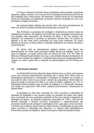 Introdução a Engenharia Têxtil Prof. Dr. Rasiah Ladchumananandasivam, PhD, CText FTI., FRSA
18
A França e Alemanha também foram importantes centros têxteis, produzindo
tapeçaria, sedas e veludos. Já no século XVIII a produção de damascos de linho de
alta qualidade ficou muito famosa. Na Alemanha, Colônia tornou-se um importante
centro de confecções, principalmente os tecidos ricamente bordados em ouro com
inscrições e imagens de santos.
Os produtos têxteis ingleses dos séculos XIII e XIV eram principalmente de
linho e lã, porem os tecidos de seda foram produzidos no século XV.
Nas Américas os processos de tecelagem e tingimento já existiam antes da
chegada dos europeus. Há registros que confirmam que a tecelagem encontrava-se
nos estágios mais avançados nas Américas de Norte e Sul nos tempos pré-
históricos. Os mexicanos e peruanos já produziam tecidos finos. Os tecidos de
algodão e lã dos Incas eram conhecidos por suas cores brilhantes. Os índios
Navajos do Arizona, no Novo México, produziam cobertores com textura fechada e
cores brilhantes.
No século XVII os colonizadores ingleses abriram uma fábrica em
Massachusetts, em 1638, onde produziam fustões grossos de algodão, “jeans” de
sarja de algodão, um tecido grosso feito da mistura de linho e lã. Em 1654 as
fábricas de Massachusetts fizeram com que a comunidade deixasse de depender do
linho e da lã cardada da Inglaterra. A indústria desenvolveu-se progressivamente e
recebeu um maior ímpeto com a invenção da descaroçadeira por Eli Whitney em
1793.
3.2 A Revolução Industrial
A indústria têxtil embora altamente desenvolvida como um ofício, permaneceu
como uma indústria essencialmente doméstica até o século XVIII. Muito cedo os
trabalhadores perceberam a necessidade e vantagens de trabalhar em conjunto, o
que pode ter sido o início do que é hoje o sistema de cooperativas. Deste modo um
grupo foi criado em Zurique em 1568, e um outro em Derby, Inglaterra, em 1717. A
organização fabril prosperou mais no Norte da Inglaterra, e a Revolução Industrial,
que atingiu seu auge entre 1760 e1815, acelerou enormemente o crescimento do
sistema fabril.
A lançadeira de John Kay, inventada em 1733, aumentou a velocidade da
operação de tecelagem e seu sucesso exigiu um processo de fiação mais rápido
para a produção de uma quantidade suficiente de fios para atender à demanda da
tecelagem da época.. Os fiadores mecânicos produzidos em 1769 e 1779 por Sir
Richard Arkwright e Samuel Crompton encorajaram o desenvolvimento dos
processos mecânicos de cardagem e penteagem da lã. Logo após o início do século
o primeiro tear mecânico (power loom) foi desenvolvido. A substituição da água pelo
vapor aumentou a velocidade das máquinas e o sistema fabril estabeleceu-se
firmemente, primeiro na Inglaterra, depois na Europa e então nos Estados Unidos.
 