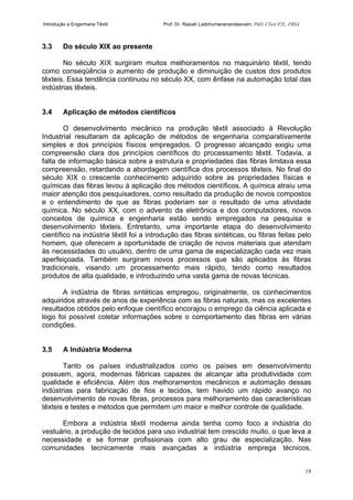 Introdução a Engenharia Têxtil Prof. Dr. Rasiah Ladchumananandasivam, PhD, CText FTI., FRSA
19
3.3 Do século XIX ao presente
No século XIX surgiram muitos melhoramentos no maquinário têxtil, tendo
como conseqüência o aumento de produção e diminuição de custos dos produtos
têxteis. Essa tendência continuou no século XX, com ênfase na automação total das
indústrias têxteis.
3.4 Aplicação de métodos científicos
O desenvolvimento mecânico na produção têxtil associado à Revolução
Industrial resultaram da aplicação de métodos de engenharia comparativamente
simples e dos princípios físicos empregados. O progresso alcançado exigiu uma
compreensão clara dos princípios científicos do processamento têxtil. Todavia, a
falta de informação básica sobre a estrutura e propriedades das fibras limitava essa
compreensão, retardando a abordagem científica dos processos têxteis. No final do
século XIX o crescente conhecimento adquirido sobre as propriedades físicas e
químicas das fibras levou à aplicação dos métodos científicos. A química atraiu uma
maior atenção dos pesquisadores, como resultado da produção de novos compostos
e o entendimento de que as fibras poderiam ser o resultado de uma atividade
química. No século XX, com o advento da eletrônica e dos computadores, novos
conceitos de química e engenharia estão sendo empregados na pesquisa e
desenvolvimento têxteis. Entretanto, uma importante etapa do desenvolvimento
científico na indústria têxtil foi a introdução das fibras sintéticas, ou fibras feitas pelo
homem, que oferecem a oportunidade de criação de novos materiais que atendam
às necessidades do usuário, dentro de uma gama de especialização cada vez mais
aperfeiçoada. Também surgiram novos processos que são aplicados às fibras
tradicionais, visando um processamento mais rápido, tendo como resultados
produtos de alta qualidade, e introduzindo uma vasta gama de novas técnicas.
A indústria de fibras sintéticas empregou, originalmente, os conhecimentos
adquiridos através de anos de experiência com as fibras naturais, mas os excelentes
resultados obtidos pelo enfoque científico encorajou o emprego da ciência aplicada e
logo foi possível coletar informações sobre o comportamento das fibras em várias
condições.
3.5 A Indústria Moderna
Tanto os países industrializados como os países em desenvolvimento
possuem, agora, modernas fábricas capazes de alcançar alta produtividade com
qualidade e eficiência. Além dos melhoramentos mecânicos e automação dessas
indústrias para fabricação de fios e tecidos, tem havido um rápido avanço no
desenvolvimento de novas fibras, processos para melhoramento das características
têxteis e testes e métodos que permitem um maior e melhor controle de qualidade.
Embora a indústria têxtil moderna ainda tenha como foco a indústria do
vestuário, a produção de tecidos para uso industrial tem crescido muito, o que leva a
necessidade e se formar profissionais com alto grau de especialização. Nas
comunidades tecnicamente mais avançadas a indústria emprega técnicos,
 