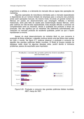 Introdução a Engenharia Têxtil Prof. Dr. Rasiah Ladchumananandasivam, PhD, CText FTI., FRSA
20
engenheiros e artistas, e a demanda do mercado dita as regras das operações de
marketing.
Algumas operações de manufatura orientadas para o mercado especializado
e dependendo de um número limitado de empresas para o consumo dos produtos
ainda usam operações manuais. Do mesmo modo, há ainda um grande número de
fábricas em países em desenvolvimento que empregam métodos e técnicas
tradicionais, tanto pela falta de capital para modernização dessas fábricas, como
pela carência de mão-de-obra especializada. Esta situação dificulta o processo de
competitividade entre as indústrias, devido à qualidade dos produtos e tempo de
produção. Isto não significa que as indústrias não totalmente automatizadas não
coloquem no mercado produtos de excelente qualidade, porém as que o fazem
representam a minoria.
Apesar do atual desenvolvimento da indústria têxtil no que concerne à
produção de fibras sintéticas, o algodão continua sendo uma das fibras mais usadas
em todo o mundo. Na figura 2.1, pode-se observar a produção e consumo de
algodão das grandes potências têxteis mundiais. O Brasil já ocupou posição de
destaque neste clube há algumas décadas atrás, porém devido a inúmeros
problemas, passou de exportador para importador.
Figura 3.25 Produção e consumo das grandes potências têxteis mundiais,
ABIT, março de 1997.
P r odu ç ão e c on s u m o das g r an de s potê n c ias tê xte is m u n diais
(m il ton e ladas /an o)
2 7 0
8 5 8
8 0 0
1 5 7 5
2 2 4 3
2 4 3 7
4 2 4 0
2 5 4
3 0 0
6 2 8
1 4 7 9
2 3 8 0
4 2 8 1
4 3 4 1
E git o
B r a sil
T ur quia
P a quist ã o
Ín dia
U SA
C h in a
P ro d u ç ã o
C o n s u mo
 