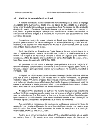 Introdução a Engenharia Têxtil Prof. Dr. Rasiah Ladchumananandasivam, PhD, CText FTI., FRSA
21
3.6 Histórico da Indústria Têxtil no Brasil
A história da indústria têxtil no Brasil está intimamente ligada à cultura e emprego
do algodão para diversos fins, desde antes da época da colonização até o presente,
tendo importância fundamental para a economia do País. Na década de 30 a produção
de algodão salvou o Estado de São Paulo da crise que se instalava com o colapso do
café, devido a queda de preços deste produto. No Nordeste, ao lado das culturas de
subsistência de milho e feijão, e a pecuária, foi responsável pelo povoamento da faixa
semi-árida da região.
Na verdade, o algodão já era cultivado no Brasil pelos índios, o que pode ser
provado pela existência de formas selvagens ou asselvajadas de algodoeiro em solo
brasileiro, e de acordo com relato recente de NEVES e colaboradores, além de outros
mais antigos dos séculos XVIII e XIX .
Os índios Carirís, os Parecis e os Tupis fiavam e teciam, rudimentarmente, a
fibra do algodão que era utilizada para vários fins, incluindo a fabricação de rede de
dormir. Os Carijós e os Guiacurus usavam o tecido de algodão para vestimenta.
Entretanto, a fibra de algodão era usada também para a fabricação de cordas, cintos,
tiras, fitas, cordas de arcos, etc. MOREIRA, 1994.
As primeiras notícias dadas a Portugal pelos primeiros europeus chegados ao
território brasileiro comprovaram a existência e utilização do algodão pelos índios, e
também, a seguir , pelos primeiros colonos europeus fixados na nova terra, SOARES e
FERRÃO, 1988.
Na época da colonização o padre Manuel da Nóbrega pediu a vinda de tecelões
para fiar e tecer o algodão e fazer roupas para os índios convertidos. Na primeira
metade do século XVI, com a chegada dos escravos africanos, começou a desenvolver-
se a cultura do algodoeiro que objetivava a fabricação de panos grossos para vestir os
escravos. A fiação e a tecelagem eram feitas com o auxílio de instrumentos rústicos,
como as rocas e os fusos primitivos, em ambiente doméstico.
No século XVII o algodoeiro era cultivado na maioria das capitanias, inicialmente
na faixa litorânea e depois expandiu-se por toda parte, onde era fiado e tecido e usados
para os mais diversos fins. Entretanto, a descoberta de ouro em Minas Gerais fez com
que a demanda por mão-de-obra para a nova atividade levasse a uma diminuição da
atividade agrícola, chegando a ser proibida a sua cultura no Maranhão.
Por outro lado, a necessidade de produção de tecidos para o consumo interno da
população que crescia rapidamente, incrementou a indústria caseira que passou a ser
mais lucrativa. Em Minas Gerais o número de teares foi multiplicado e a produção
diversificada, SOARES e FERRÃO, 1988.
Porém, até a primeira metade do século XVIII, o algodão brasileiro só era usado
no mercado interno, não sendo ainda uma matéria-prima capaz de despertar os
 