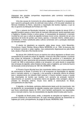 Introdução a Engenharia Têxtil Prof. Dr. Rasiah Ladchumananandasivam, PhD, CText FTI., FRSA
22
interesses das grandes companhias responsáveis pelo comércio metropolitano.
MOREIRA, et. al., 1994.
Uma das causas do incremento da cultura algodoeira no Brasil foi a necessidade
que o governo português sentiu de estimular essa cultura, a fim de poder abastecer as
fábricas instaladas no Reino, reduzindo a importação dos tecidos ingleses, o que se
deu no governo do Marquês de Pombal, em 1750.
Com o advento da Revolução Industrial, na segunda metade do século XVIII, o
algodão brasileiro passou a fazer parte do mercado internacional, sendo exportado para
a Inglaterra, Estados Unidos e outros países. A necessidade de abastecer o mercado
mundial fez com que a cultura do algodão tomasse novos rumos, deixando de ser uma
agricultura de fundo de quintal, que visava, apenas, o mercado interno, voltado para a
subsistência, e fosse substituída pelos cultivos comerciais com a produção destinada
ao mercado exterior.
O plantio do algodoeiro se expandiu pelas áreas novas, como Maranhão,
Pernambuco, Ceará, Paraíba, Minas e Bahia, MOREIRA, et. al., 1994. As lavouras não
se limitavam somente a estas regiões, mas praticamente dispersavam-se pela Brasil
todo, desde o Pará até o Rio Grande do Sul.
No século XIX (1839-40) houve um declínio da cultura algodoeira no Brasil como
conseqüência da queda de preços do algodão. A lavoura não pôde suportar o aumento
dos custos de transporte, a elevação dos preços de escravos e o decréscimo da
produtividade do solo, decorrente dos processos predatórios em uso na sua exploração.
A partir de 1860 a cotonicultura voltaria a se recuperar, em parte devido à suspensão
das remessas de algodão, pelos Estados Unidos, para a Inglaterra, por conta da Guerra
da Secessão (norte-americana) de 1861-65, MOREIRA, 1994.
A Primeira Guerra Mundial teve dois importantes efeitos para o desenvolvimento
da cotonicultura no Brasil. O primeiro foi o de re-aquecer as exportações do algodão
para o mercado externo, e o segundo, o de aumentar a demanda interna do produto
para o abastecimento da indústria têxtil nacional. A Guerra também causou a queda
nas importações de tecidos que resultou num aumento da produção nacional,
determinando um aumento na demanda interna de algodão. Esta vantagem, aliada à
pressão na demanda externa, trouxe novo alento à cotonicultura no Brasil,
principalmente em São Paulo.
O algodão, no Nordeste, participou efetivamente deste surto de crescimento, não
só atendendo às necessidades de algodão exigidas pela indústria têxtil do Sudeste, a
que ficara subordinada depois de 1870, como também participando nas exportações
para o mercado externo, face às necessidades de algodão determinadas pela Guerra.
O algodão do Brasil passa, então, a despertar as atenções da Inglaterra, como
provável substituto do norte-americano, de cujas remessas estavam se ressentindo os
ingleses por conta, principalmente, da praga do bicudo. MOREIRA,1994.
 