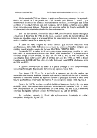 Introdução a Engenharia Têxtil Prof. Dr. Rasiah Ladchumananandasivam, PhD, CText FTI., FRSA
23
Ainda no século XVIII as fábricas brasileiras sofreram um processo de regressão
devido ao Alvará de 5 de janeiro de 1785, firmado pela Rainha D. Maria I, que
determinava a extinção de todas as fábricas têxteis no Brasil. A destruição dos teares
no Brasil levou algum tempo para ser realizada, porém todos os teares apreendidos
foram remetidos para Lisboa. Todavia, em algumas partes do Brasil a proibição de
funcionamento das atividades têxteis não foram observadas.
Em 1 de abril de1808, no início do século XIX, um novo alvará abolia e revogava
o Alvará de 5 de janeiro de 1785. Deste modo, surgiram no Rio de Janeiro fábricas de
tecidos de algodão e seda e a famosa fábrica de estampagem de tecidos de algodão,
assim como fábricas de fiar e tecer algodão.
À partir de 1840 surgem no Brasil fábricas que usavam máquinas mais
aperfeiçoadas, com motor hidráulico ou a vapor e, tendo os trabalhos dirigidos por
mestres e contramestres vindos da Europa, SOARES e FERRÃO, 1988.
No século XIX, a cadeia têxtil tornou-se o maior empregador industrial do país,
com cerca de 3 milhões de trabalhadores, ABITT,1997. No século XX, a produção têxtil
nacional atinge US$17 bilhões, ou seja 2% do PIB ou 6% do PIB industrial. As
exportações deste setor geram US$1,5 bilhões por ano. De 1990 até 1995 o Brasil
investiu cerca de US$ 5 bilhões e tem previsão de investir mais US$12 bilhões nos anos
de 1996 até 2005.
A grande preocupação do setor é a grave ameaça à sua competitividade
causada pela redução da produção doméstica de algodão, figura 3.26.
Nas figuras 2.2, 2.3 e 2.4, a produção e consumo de algodão podem ser
verificados claramente. Pode-se observar que desde a década de 80 até o presente
momento o consumo interno do algodão superou a produção nacional e criou uma
lacuna que facilitou a importação do mesmo. A situação piorou desde 1992, figura 2.2
No ano de 1997 foi previsto um déficit de 600 mil toneladas de algodão com valor
de US$1 bilhão. No mesmo ano o consumo foi de 900 mil toneladas, US$ 1,5 bilhão
com uma produção de 300 mil toneladas, US$ 0,5 bilhão. No ano 2005, o consumo
estimado de algodão no Brasil seria de 1.500 toneladas ou US$ 2,5 bilhões.
As condições naturais do Brasil são extremamente favoráveis ao cultivo
competitivo do algodão, figura 3.26.
 