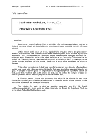 Introdução a Engenharia Têxtil Prof. Dr. Rasiah Ladchumananandasivam, PhD, CText FTI., FRSA
ii
Ficha catalográfica.
PREFÁCIO
A engenharia é uma aplicação de ciência e matemática pelos quais as propriedades da matéria e as
fontes de energia na natureza são aproveitadas pelo homem nas estruturas, sistemas e processos (dicionário
webster).
O têxtil definido como sendo um tecido, especialmente produzido através dos processos de
tecedura ou malharia e a fibra, filamento, ou fio usados na fabricação do tecido. Todavia, a publicação
do Instituto Têxtil , “Textile Terms and Definitions”, amplia ainda mais esta definição, indicando que ,
os termos agora também são aplicados às fibras, filamentos, e fios, naturais ou manufaturados, e a
maioria dos produtos quais são principais matérias-primas. Esta definição inclui, por exemplo, linhas,
cordas, cordões, bordados, tecidos, malhas, nãotecidos, e ainda outras variedades de estruturas
fibrosas.
Ainda outras interpretações de têxtil para engenharia poderiam ser o desenho e fabricação de
tecidos para vários usos industriais, como, transporte, filtro, para arquitetura, e para construções em
geral. A variação no sentido pode ser ampliada ainda mais para englobar engenharia e têxtil, em
têxtil, para têxtil, via têxtil, com têxtil, através de têxtil, isto no sentido de qualquer processo ou
produto que tenha em sua composição qualquer tipo de material têxtil.
A presente apostila mostra uma introdução dos aspectos da história da área têxtil,
comparação e correlação com as outras engenharias, os diferentes setores têxteis, matérias primas,
maquinaria, fluxograma dos processos e produtos.
Este trabalho faz parte da série de apostilas preparadas pelo Prof. Dr. Rasiah
Ladchumananandasivam como apoio às aulas ministradas no Curso de Engenharia Têxtil da
Universidade Federal do Rio Grande do norte.
Ladchumananandasivam, Rasiah, 2002
Introdução a Engenharia Têxtil
 