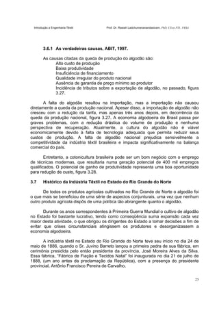 Introdução a Engenharia Têxtil Prof. Dr. Rasiah Ladchumananandasivam, PhD, CText FTI., FRSA
25
3.6.1 As verdadeiras causas, ABIT, 1997.
As causas citadas da queda de produção do algodão são:
Alto custo de produção
Baixa produtividade
Insuficiência de financiamento
Qualidade irregular do produto nacional
Ausência de garantia de preço mínimo ao produtor
Incidência de tributos sobre a exportação de algodão, no passado, figura
3.27.
A falta do algodão resultou na importação, mas a importação não causou
diretamente a queda da produção nacional. Apesar disso, a importação de algodão não
cresceu com a redução da tarifa, mas apenas três anos depois, em decorrência da
queda da produção nacional, figura 3.27. A economia algodoeira do Brasil passa por
graves problemas, com a redução drástica do volume de produção e nenhuma
perspectiva de recuperação. Atualmente, a cultura do algodão não é viável
economicamente devido à falta de tecnologia adequada que permita reduzir seus
custos de produção. A falta de algodão nacional prejudica sensivelmente a
competitividade da indústria têxtil brasileira e impacta significativamente na balança
comercial do país.
Entretanto, a cotonicultura brasileira pode ser um bom negócio com o emprego
de técnicas modernas, que resultaria numa geração potencial de 400 mil empregos
qualificados. O potencial de ganho de produtividade representa uma boa oportunidade
para redução de custo, figura 3.28.
3.7 Histórico da Indústria Têxtil no Estado do Rio Grande do Norte
De todos os produtos agrícolas cultivados no Rio Grande do Norte o algodão foi
o que mais se beneficiou de uma série de aspectos conjunturais, uma vez que nenhum
outro produto agrícola dispôs de uma política tão abrangente quanto o algodão.
Durante os anos correspondentes à Primeira Guerra Mundial o cultivo de algodão
no Estado foi bastante lucrativo, tendo como conseqüência suma expansão cada vez
maior desta atividade, o que obrigou os dirigentes do Estado a tomar decisões a fim de
evitar que crises circunstanciais atingissem os produtores e desorganizassem a
economia algodoeira.
A indústria têxtil no Estado do Rio Grande do Norte teve seu início no dia 24 de
maio de 1886, quando o Sr. Juvino Barreto lançou a primeira pedra de sua fábrica, em
cerimônia presidida pelo então presidente da província, José Moreira Alves da Silva.
Essa fábrica, “Fábrica de Fiação e Tecidos Natal” foi inaugurada no dia 21 de julho de
1888, (um ano antes da proclamação da República), com a presença do presidente
provincial, Antônio Francisco Pereira de Carvalho.
 