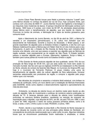 Introdução a Engenharia Têxtil Prof. Dr. Rasiah Ladchumananandasivam, PhD, CText FTI., FRSA
26
Juvino César Paes Barreto trouxe para Natal a primeira máquina “Lowell” para
uma fábrica situada no começo da ladeira da rua da Cruz, hoje Junqueira Aires, que
contava com uma área de 8000 m2
. Juvino Barreto trouxe da Inglaterra a tecnologia e
as máquinas mais modernas da época. O parque industrial de fabricação contava com
48 teares, 1600 fusos e 9 cardas, com motor de 60 HP. As atividades desenvolvidas
nessa fábrica eram o beneficiamento de algodão, que era trazido do interior da
Província no lombo de animais, a fabricação de 4 tipos de tecidos grosseiros para
consumo local.
Após o falecimento de Juvino Barreto, no dia 09 de abril de 1901, a fábrica foi
vendida a um empresário pernambucano, o Sr. Julius Von Sohsten que era
descendente de holandeses. Durante a Guerra da Secessão, o Brasil passou a ser
grande exportador de algodão para os Estados Unidos e Inglaterra, e isto fez com que
faltasse matéria-prima para a fábrica aqui em Natal. Este foi um dos motivos para o seu
fechamento. A partir daí, o Estado do Rio Grande do Norte ficou sem indústria têxtil
durante uma década, uma vez que passou a exportar seu algodão para as fábricas da
região sudeste, mais precisamente as do estado de São Paulo. O Estado também
passou a exportar algodão para a Europa, (Alemanha, Inglaterra, Suíça e Itália), e
também para outras partes do mundo como os Estados Unidos e Japão.
O Rio Grande do Norte produzia algodão de boa qualidade, sendo 70% da sua
produção de fibra longa de 34-36 mm, que por esta razão era muito bem aceito no
mercado mundial. Isto fez com que os ingleses (COATS) se instalassem no Rio Grande
do Norte, através da compra da fazenda São Miguel, no município de Angicos-RN, que
hoje é o município de Fernando Pedroza. O grupo instalou uma usina de
beneficiamento de algodão, além de cultivar algodão de fibra selecionada, fornecer
sementes selecionadas aos produtores da região, e comprar o algodão pelo preço
melhor que o do mercado.
Nas décadas de cinqüenta e sessenta a indústria têxtil estadual, com ênfase na
indústria de confecção, tomou um novo alento com a instalação de fábricas financiadas
pela SUDENE, tendo como objetivo o desenvolvimento regional e aproveitamento da
mão-de-obra local.
Entretanto, na década de oitenta houve um declínio neste setor devido ao alto
custo do algodão, falta de investimento e políticas de comércio externo praticadas na
década de 70. A herança deixada para a década de oitenta inclui modificações
profundas na estrutura tarifária brasileira, resultando na redução de impostos de
exportação para o algodão, cuja alíquota de 55%, em 86, cai para 10% em 1988, e zero
a partir de 1990, seguindo o rastro de outros produtos primários têxteis, como a lã
bruta, a seda, o rami, o linho a juta e o sisal, PESSOA, e outros, 1997.
Porém, devido a sua tradição na área têxtil, o Rio Grande do Norte ressurge no
final da década de noventa como um dos principais pólos têxteis do Nordeste, em
conseqüência da profunda reestruturação que o setor sofre no país. Algumas indústrias
locais que se encontravam paralisadas foram reativadas e ampliadas, e várias
 