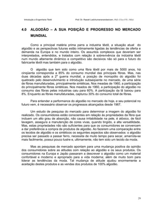 Introdução a Engenharia Têxtil Prof. Dr. Rasiah Ladchumananandasivam, PhD, CText FTI., FRSA
29
4.0 ALGODÃO – A SUA POSIÇÃO E PROGRESSO NO MERCADO
MUNDIAL
Como a principal matéria prima parra a industria têxtil, a situação atual do
algodão e as perspectivas futuras estão intimamente ligadas às tendências de oferta e
demanda na Europa e no mundo inteiro. Os assuntos complexos que deveriam ser
interpretados, entendidos, e tratados com relação à sobrevivência da indústria têxtil
num mundo altamente dinâmico e competitivo são decisivos não só para o futuro do
fabricante têxtil mas também para o algodão.
O algodão que tem sido como uma fibra têxtil por mais de 5000 anos, há
cinqüenta correspondia a 85% do consumo mundial das principais fibras. Mas, nas
duas décadas após a 2a
guerra mundial, a posição de monopólio do algodão foi
quebrado pelo desenvolvimento e introdução subseqüente no mercado, de uma série
de fibras manufaturadas, principalmente sintéticas. Nos meadas de 1960, a participação
do principalmente fibras sintéticas. Nos meados de 1960, a participação do algodão no
consumo das fibras pelas industrias caiu para 60%. A participação da lã baixou para
8%. Enquanto as fibras manufaturadas, capturou 30% do consumo total de fibras.
Para entender a performance do algodão no mercado de hoje, e seu potencial no
futuro vem, é necessário observar os progressos alcançados desde 1967.
Um estudo de pesquisa do mercado para determinar a imagem do algodão foi
realizado. Os consumidores estão conscientes em relação às propriedades da fibra que
incluem um alto grau de absorção, não causa irritabilidade na pele, é atóxico, de fácil
lavagem, assegura a manutenção de cores vivas, quando tingido, e alta versatilidade.
Mas, estas propriedades não são suficientes para que os consumidores se convencem
a dar preferência a compra de produtos de algodão. Ao fazerem uma comparação entre
os tecidos de algodão e os sintéticos os seguintes aspectos são observados: o algodão
precisa ser passado a passar ferro, necessita de muito tempo para secar, amarrota-se
mais facilmente, possui pouco lustre e, ultimamente, não tem sido um tecido da moda.
Mas as pesquisas de mercado apontam para uma mudança positiva da opinião
dos consumidores sobre as atitudes com relação ao algodão e os seus produtos. Os
consumidores na Europa e Japão passaram a descrever o algodão como um material
confortável e moderno e apropriado para a vida moderna; além de muito bom para
liderar as tendências da moda. Tal mudança de atitude ajudou enormemente a
aceitação destes produtos e as vendas dos produtos de 100% algodão.
 