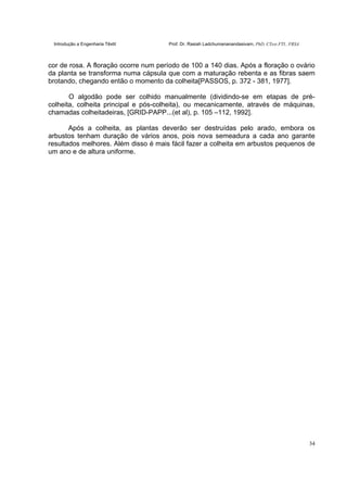 Introdução a Engenharia Têxtil Prof. Dr. Rasiah Ladchumananandasivam, PhD, CText FTI., FRSA
34
cor de rosa. A floração ocorre num período de 100 a 140 dias. Após a floração o ovário
da planta se transforma numa cápsula que com a maturação rebenta e as fibras saem
brotando, chegando então o momento da colheita[PASSOS, p. 372 - 381, 1977].
O algodão pode ser colhido manualmente (dividindo-se em etapas de pré-
colheita, colheita principal e pós-colheita), ou mecanicamente, através de máquinas,
chamadas colheitadeiras, [GRID-PAPP...(et al), p. 105 –112, 1992].
Após a colheita, as plantas deverão ser destruídas pelo arado, embora os
arbustos tenham duração de vários anos, pois nova semeadura a cada ano garante
resultados melhores. Além disso é mais fácil fazer a colheita em arbustos pequenos de
um ano e de altura uniforme.
 