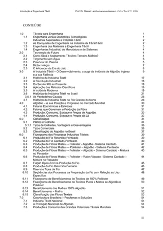 Introdução a Engenharia Têxtil Prof. Dr. Rasiah Ladchumananandasivam, PhD, CText FTI., FRSA
iii
CONTEÚDO
1.0 Têxteis para Engenharia 1
1.1 Engenharia versus Disciplinas Tecnológicas 1
Industrias Associadas a Indústria Têxtil 2
1.2 As Conquistas de Engenharia na Indústria de Fibra/Têxtil 2
1.3 Engenharia dos Materiais e Engenharia Têxtil 3
1.4 Engenharias Industrial, de Manufatura e de Sistemas 4
2.0 Tecnologia do Futuro 4
2.1 Como Será o Acabamento Têxtil no Terceiro Milênio? 4
2.2 Tingimento sem Água 5
2.3 Potencial do Plasma 5
2.4 Biotecnologia 7
2.5 O Alvorecer da Era do Jato 8
3.0 A Industria Têxtil – O Desenvolvimento, o auge da Indústria de Algodão Inglesa
e a sua Falência
9
3.1 Histórico da Indústria Têxtil 17
3.2 A Revolução Industrial 18
3.3 Do Século XIX ao Presente 18
3.4 Aplicação dos Métodos Científicos 19
3.5 A Indústria Moderna 19
3.6 Histórico da Indústria Têxtil no Brasil 21
3.6.1 As Verdadeiras Causas 26
3.7 Histórico da Indústria Têxtil no Rio Grande do Norte 26
4.0 Algodão – A sua Posição e Progresso no mercado Mundial 30
4.1 Fatores Econômicas e Estéticos 31
4.2 Fatores que Governam a Produção da Fibra 31
4.3 Produção, Consumo, Estoque e Preços de Algodão 33
4.4 Produção, Consumo, Estoque e Preços da Lã 33
5.0 Classificação 34
5.1 Plantio e Colheita 34
5.1.1 Tipos de Colheitas, Vantagens e Desvantagens 36
5.2 Tipos Comerciais 36
5.3 Classificação do Algodão no Brasil 37
6.0 Fluxograma dos Processos Industrias Têxteis 39
6.1 Produção do Fio Retorcido Penteado 39
6.2 Produção do Fio Cardado-Penteado 40
6.3 Produção de Fibras Mistas –- Poliéster - Algodão - Sistema Cardado 41
6.4 Produção de Fibras Mistas –– Poliéster – Algodão - Sistema Penteado 42
6.5 Produção de Fibras Mistas –- Poliéster – Algodão - Sistema Cardado – Mistura
no Passador
43
6.6 Produção de Fibras Mistas –- Poliéster – Raion Viscose - Sistema Cardado –
Mistura no Passador
44
6.7 Fiação Open-End na Produção do Fio 45
6.8 Produção do Fio Retorcido Cardado 46
6.9 Diversos Tipos de Fio 47
6.10 Seqüências dos Processos da Preparação do Fio com Relação ao Uso
Específico
48
6.11 Fluxograma de Beneficiamento de Tecidos de 100% Poliéster 49
6.12 Fluxograma de Beneficiamento de Tecidos Puros e Mistos se Algodão e
Poliéster
50
6.13 Beneficiamento das Malhas 100% Algodão 51
6.14 Beneficiamento – Malha 52
6.15 Classificação das Fibras Têxteis 53
7.0 Cotonicultura Brasileira – Problemas e Soluções 54
7.1 Indústria Têxtil Nacional 54
7.2 A Produção Nacional de Algodão 54
7.3 Produção e Consumo das Grandes Potenciais Têxteis Mundiais 54
 